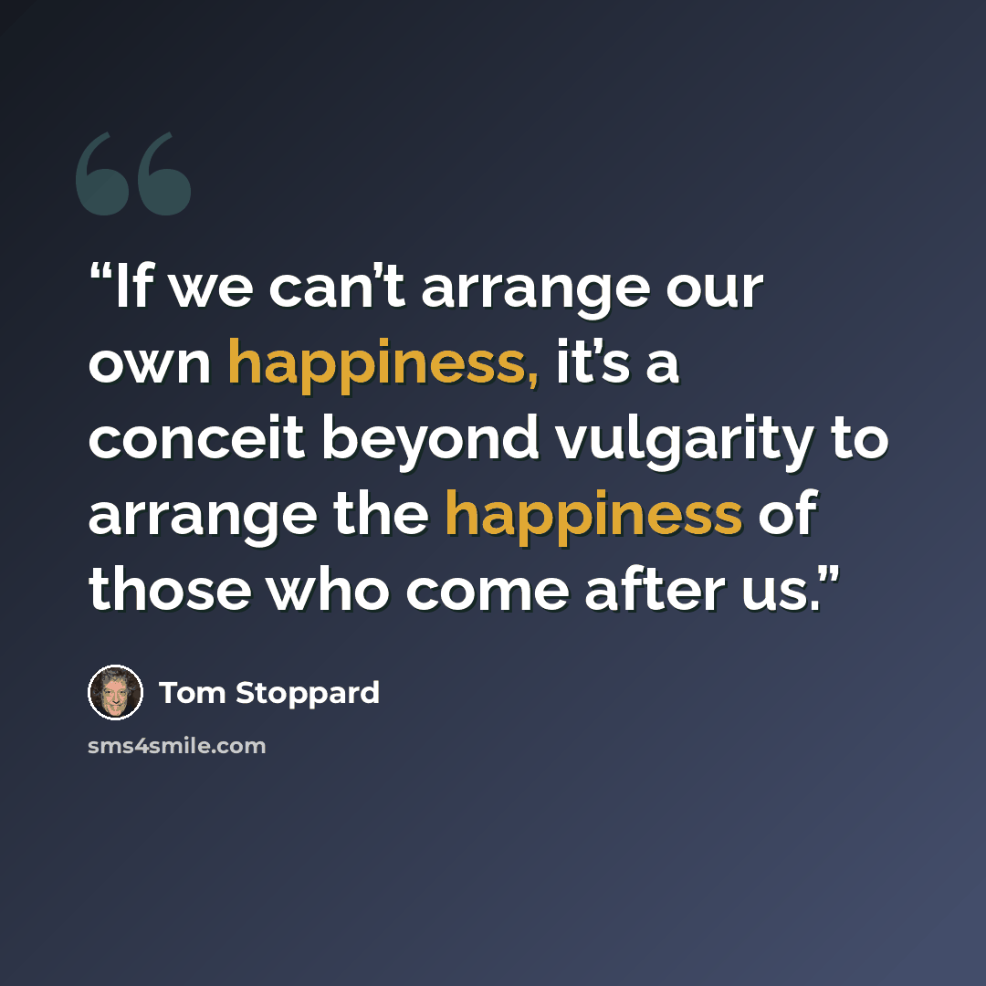 “If we can’t arrange our own happiness, it’s a conceit beyond vulgarity to arrange the happiness of those who come after us.” quote by Tom Stoppard