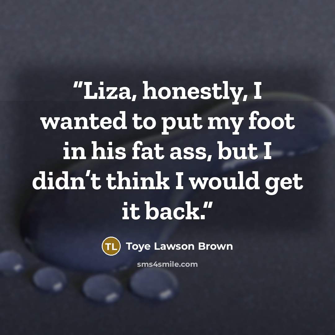 “Liza, honestly, I wanted to put my foot in his fat ass, but I didn’t think I would get it back.” quote by Toye Lawson Brown