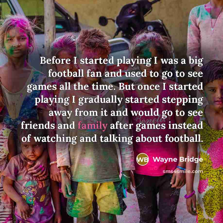 “Before I started playing I was a big football fan and used to go to see games all the time. But once I started playing I gradually started stepping away from it and would go to see friends and family after games instead of watching and talking about football.” quote by Wayne Bridge
