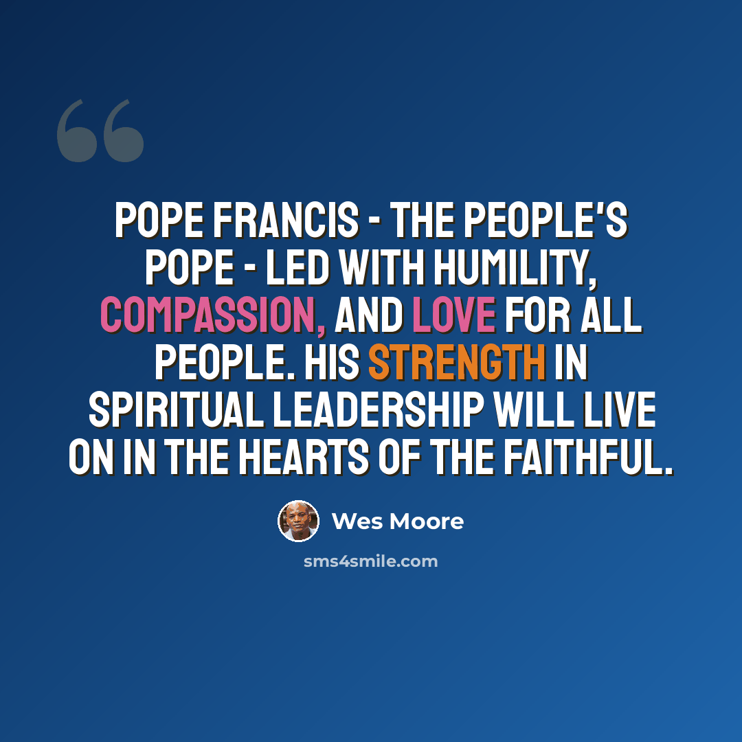 “Pope Francis - the People's Pope - led with humility, compassion, and love for all people. His strength in spiritual leadership will live on in the hearts of the faithful.” quote by Wes Moore