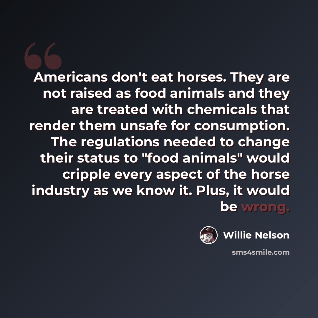 “Americans don't eat horses. They are not raised as food animals and they are treated with chemicals that render them unsafe for consumption. The regulations needed to change their status to "food animals" would cripple every aspect of the horse industry as we know it. Plus, it would be wrong.” quote by Willie Nelson