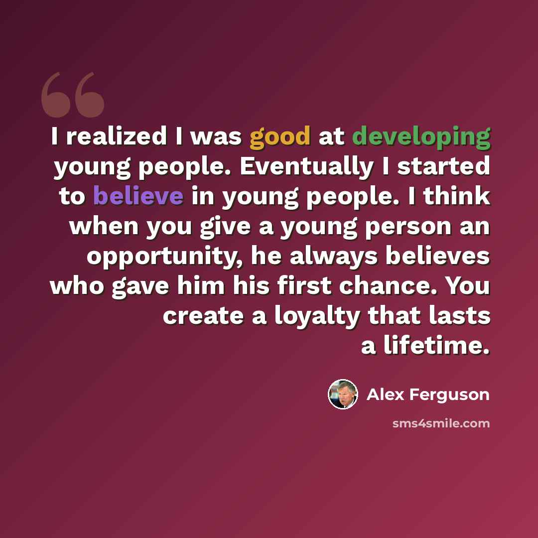 “I realized I was good at developing young people. Eventually I started to believe in young people. I think when you give a young person an opportunity, he always believes who gave him his first chance. You create a loyalty that lasts a lifetime.” quote by Alex Ferguson
