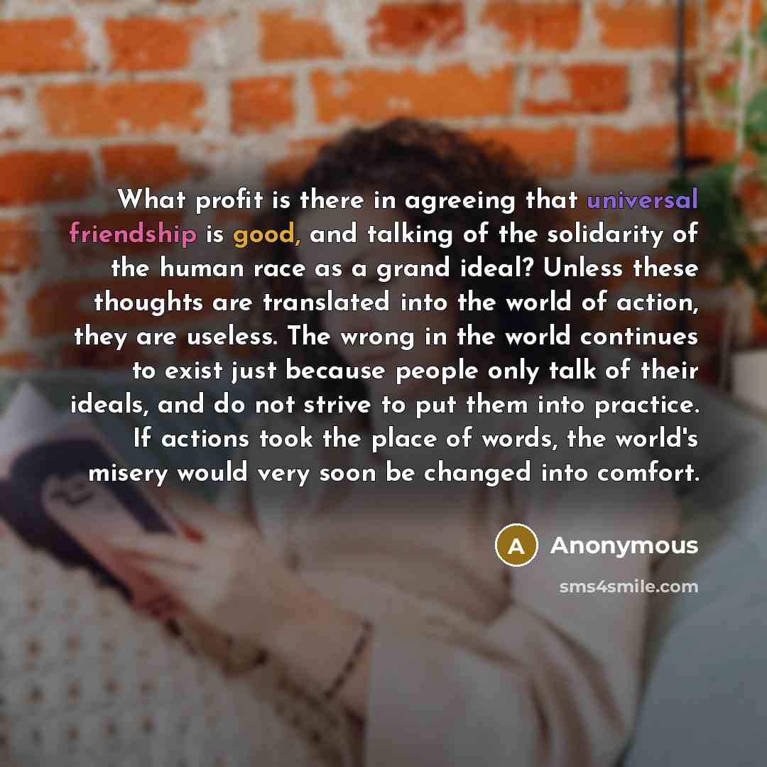 “What profit is there in agreeing that universal friendship is good, and talking of the solidarity of the human race as a grand ideal? Unless these thoughts are translated into the world of action, they are useless. The wrong in the world continues to exist just because people only talk of their…” quote by Anonymous