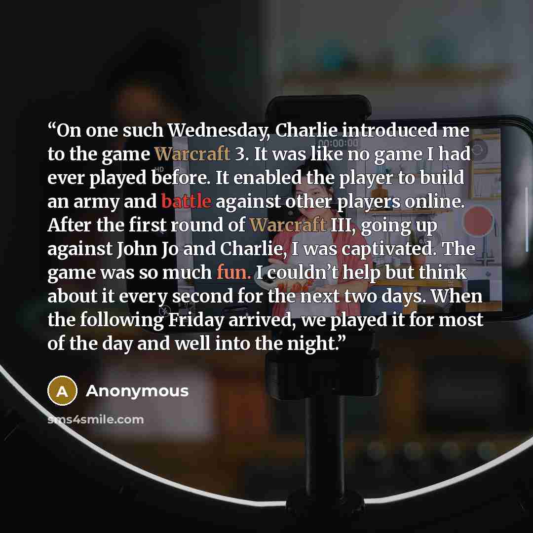 “On one such Wednesday, Charlie introduced me to the game Warcraft 3. It was like no game I had ever played before. It enabled the player to build an army and battle against other players online. After the first round of Warcraft III, going up against John Jo and Charlie, I was captivated. The game…” quote by Anonymous