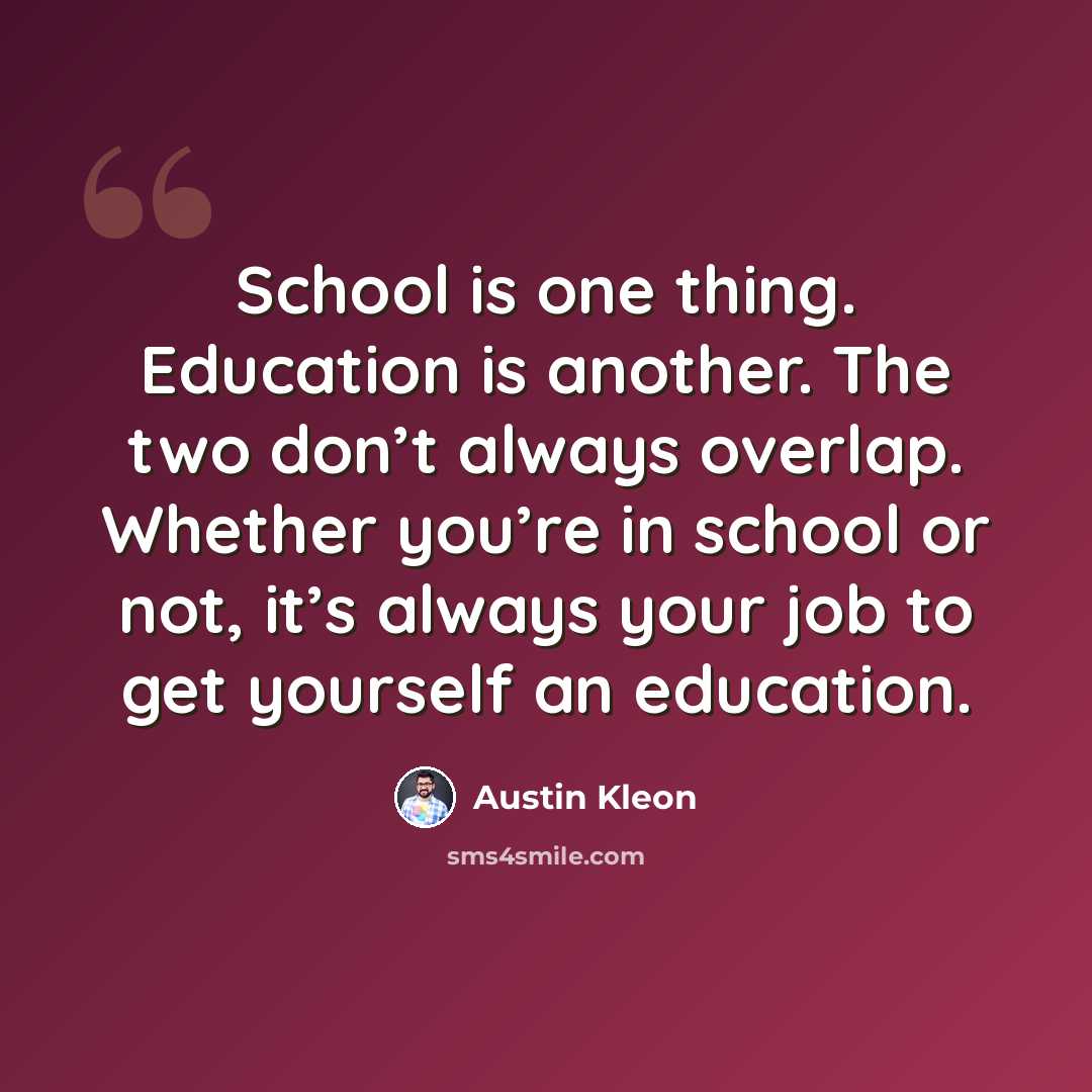 “School is one thing. Education is another. The two don’t always overlap. Whether you’re in school or not, it’s always your job to get yourself an education.” quote by Austin Kleon