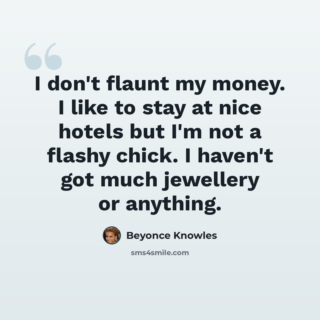 “I don't flaunt my money. I like to stay at nice hotels but I'm not a flashy chick. I haven't got much jewellery or anything.” quote by Beyonce Knowles