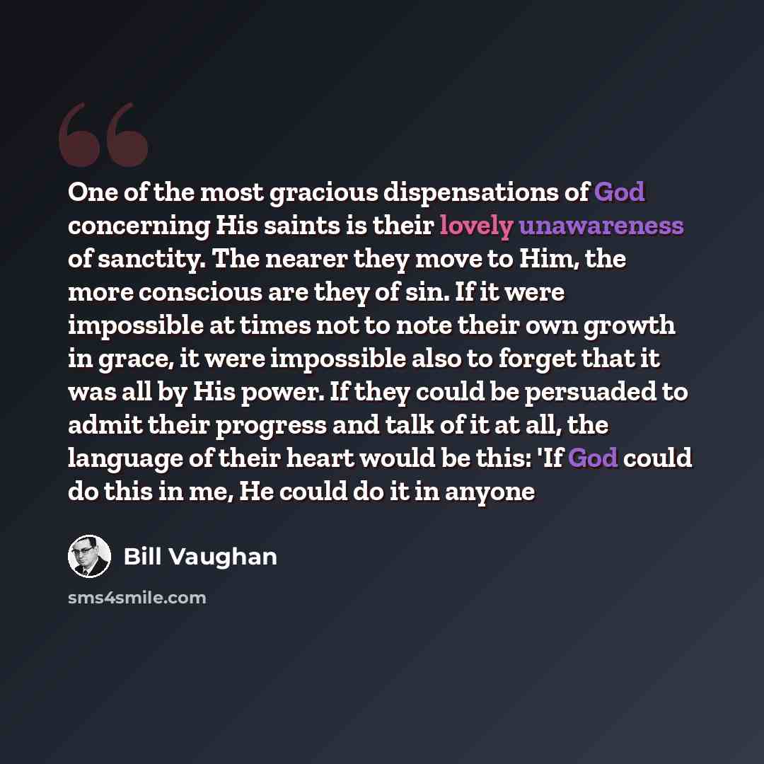 “One of the most gracious dispensations of God concerning His saints is their lovely unawareness of sanctity. The nearer they move to Him, the more conscious are they of sin. If it were impossible at times not to note their own growth in grace, it were impossible also to forget that it was all by…” quote by Bill Vaughan