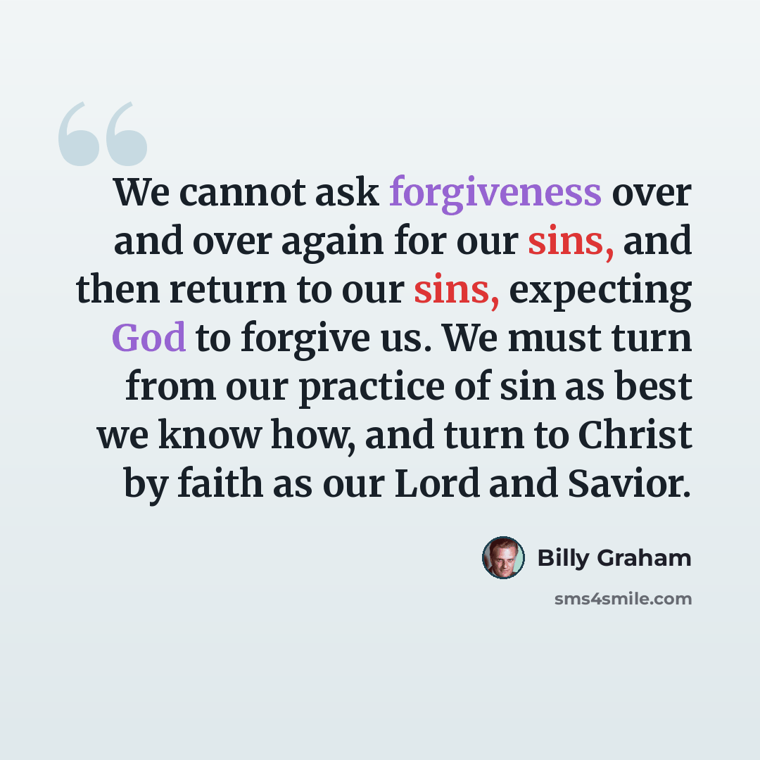 “We cannot ask forgiveness over and over again for our sins, and then return to our sins, expecting God to forgive us. We must turn from our practice of sin as best we know how, and turn to Christ by faith as our Lord and Savior.” quote by Billy Graham