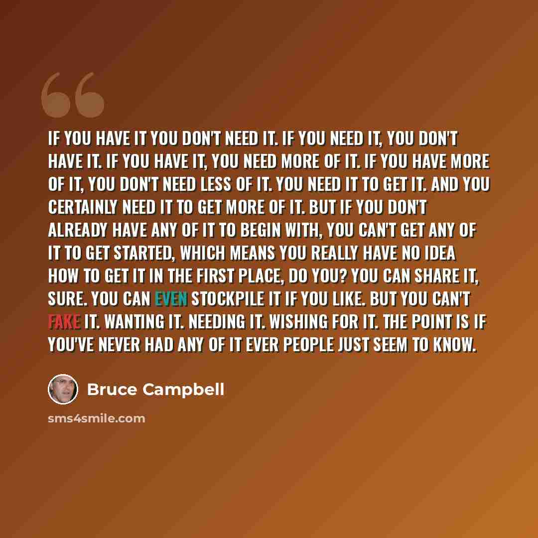 “If you have it you don't need it. If you need it, you don't have it. If you have it, you need more of it. If you have more of it, you don't need less of it. You need it to get it. And you certainly need it to get more of it. But if you don't already have any of it to begin with, you can't get any…” quote by Bruce Campbell