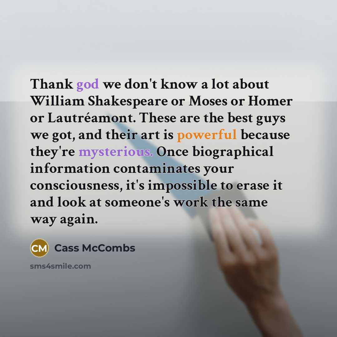 “Thank god we don't know a lot about William Shakespeare or Moses or Homer or Lautréamont. These are the best guys we got, and their art is powerful because they're mysterious. Once biographical information contaminates your consciousness, it's impossible to erase it and look at someone's work the…” quote by Cass McCombs