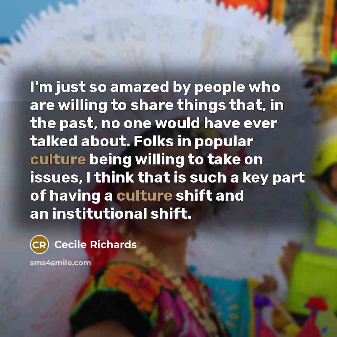 “I'm just so amazed by people who are willing to share things that, in the past, no one would have ever talked about. Folks in popular culture being willing to take on issues, I think that is such a key part of having a culture shift and an institutional shift.” quote by Cecile Richards