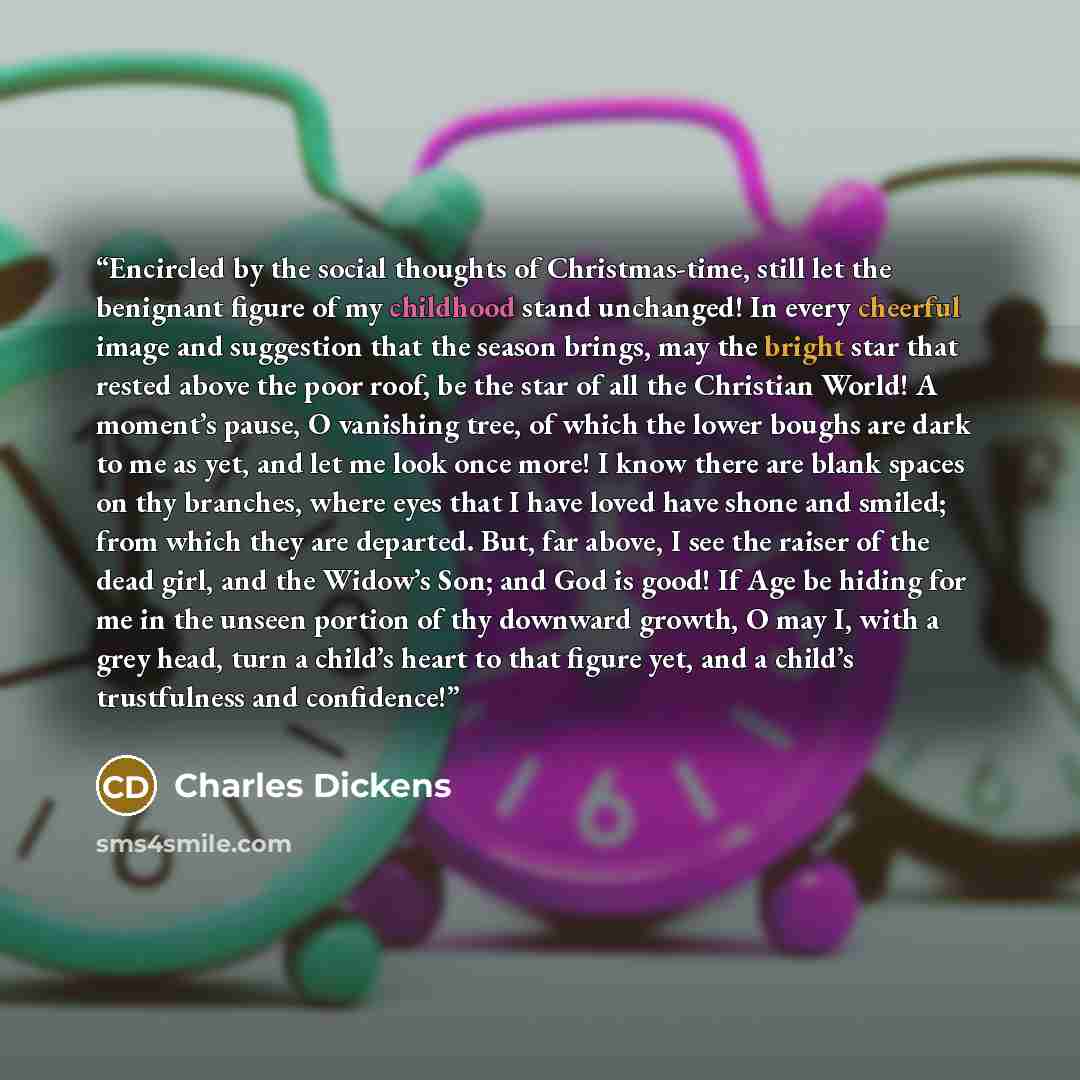 “Encircled by the social thoughts of Christmas-time, still let the benignant figure of my childhood stand unchanged! In every cheerful image and suggestion that the season brings, may the bright star that rested above the poor roof, be the star of all the Christian World! A moment’s pause, O…” quote by Charles Dickens
