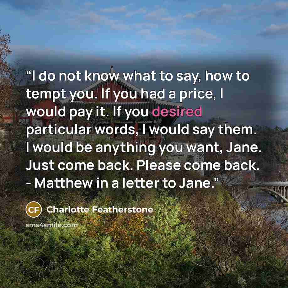 “I do not know what to say, how to tempt you. If you had a price, I would pay it. If you desired particular words, I would say them. I would be anything you want, Jane. Just come back. Please come back. - Matthew in a letter to Jane.” quote by Charlotte Featherstone