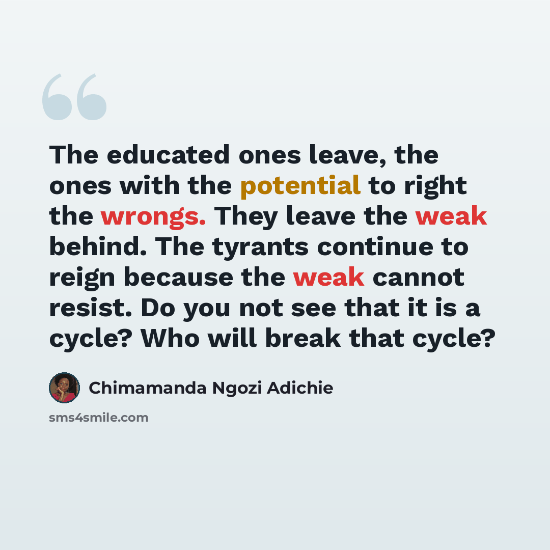 “The educated ones leave, the ones with the potential to right the wrongs. They leave the weak behind. The tyrants continue to reign because the weak cannot resist. Do you not see that it is a cycle? Who will break that cycle?” quote by Chimamanda Ngozi Adichie