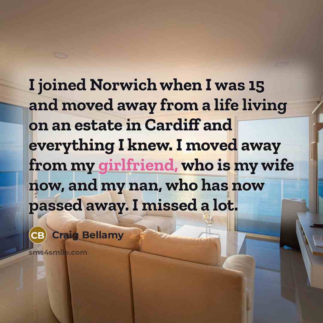 “I joined Norwich when I was 15 and moved away from a life living on an estate in Cardiff and everything I knew. I moved away from my girlfriend, who is my wife now, and my nan, who has now passed away. I missed a lot.” quote by Craig Bellamy