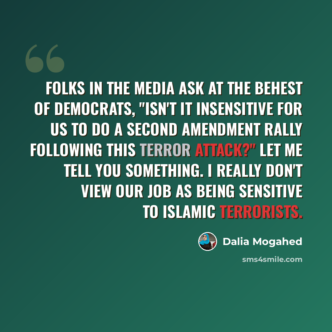 “Folks in the media ask at the behest of Democrats, "isn't it insensitive for us to do a Second Amendment rally following this terror attack?" Let me tell you something. I really don't view our job as being sensitive to Islamic terrorists.” quote by Dalia Mogahed
