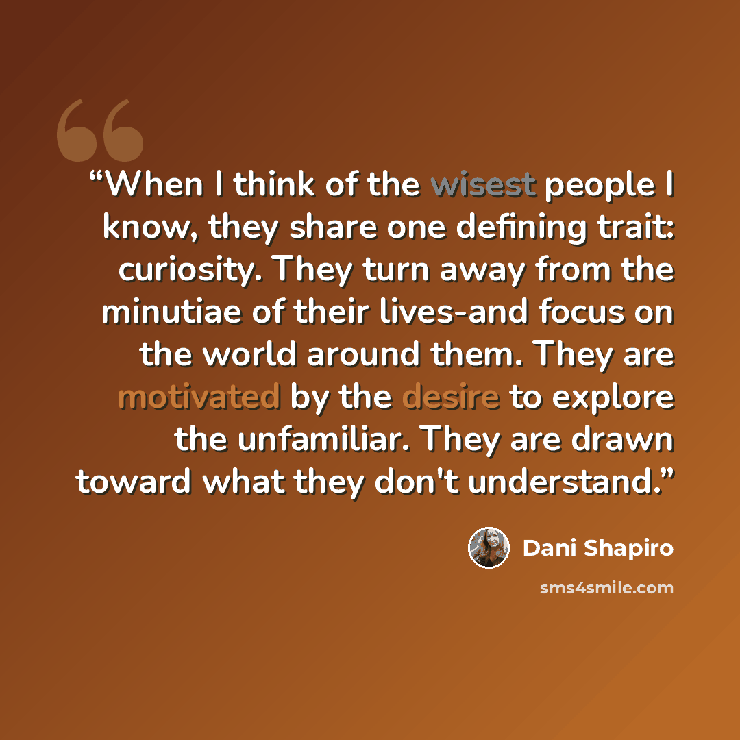 “When I think of the wisest people I know, they share one defining trait: curiosity. They turn away from the minutiae of their lives-and focus on the world around them. They are motivated by the desire to explore the unfamiliar. They are drawn toward what they don't understand.” quote by Dani Shapiro