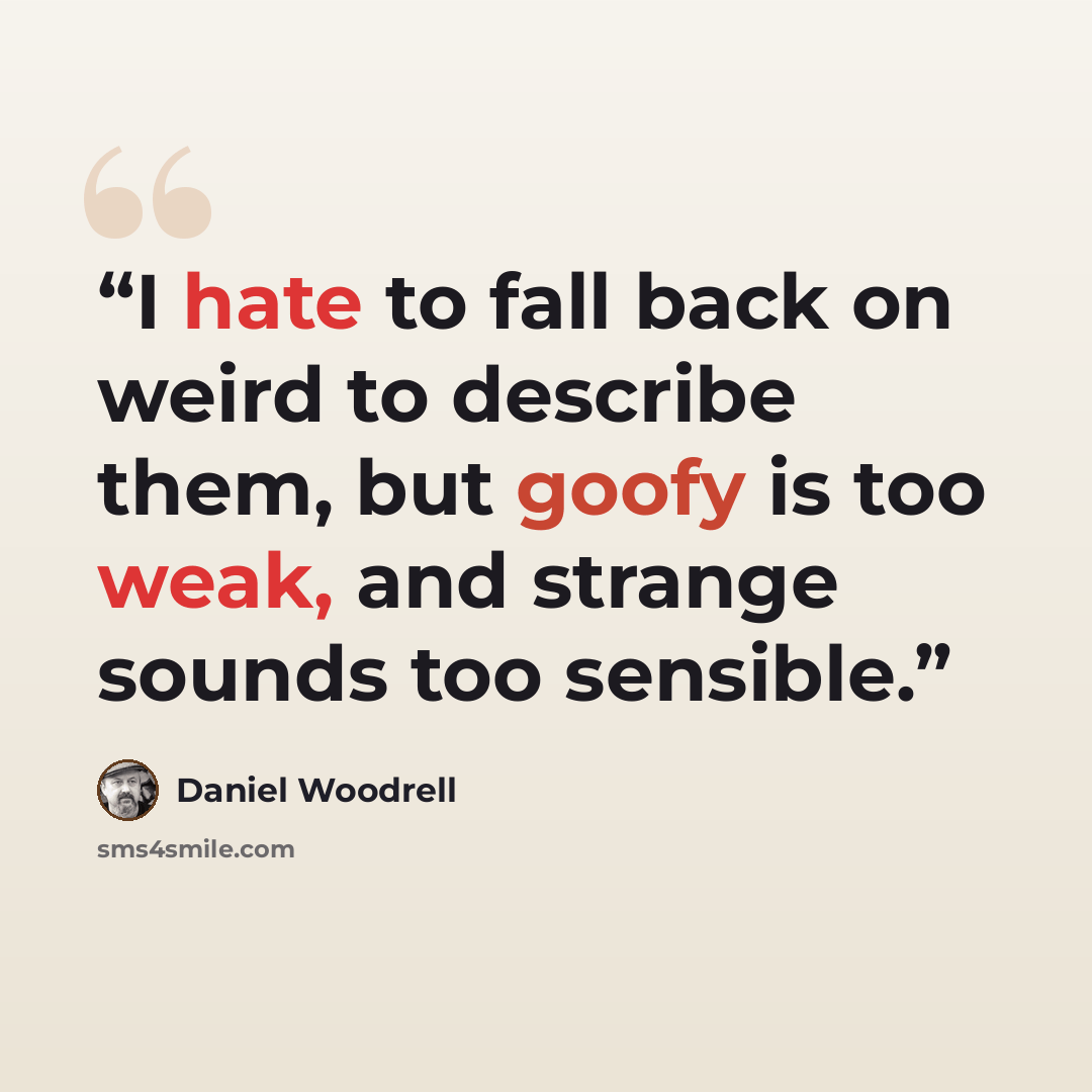 “I hate to fall back on weird to describe them, but goofy is too weak, and strange sounds too sensible.” quote by Daniel Woodrell