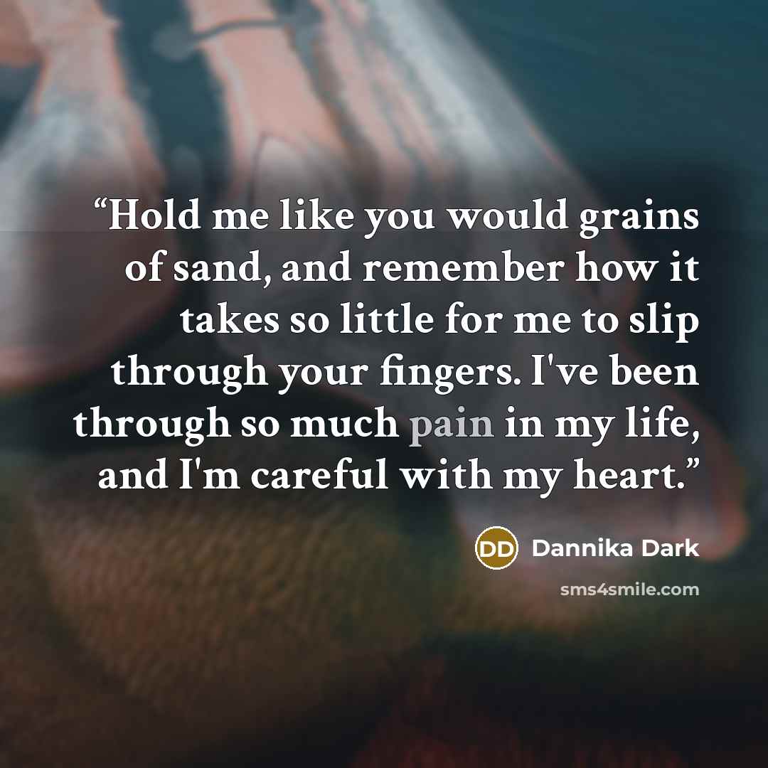 “Hold me like you would grains of sand, and remember how it takes so little for me to slip through your fingers. I've been through so much pain in my life, and I'm careful with my heart.” quote by Dannika Dark