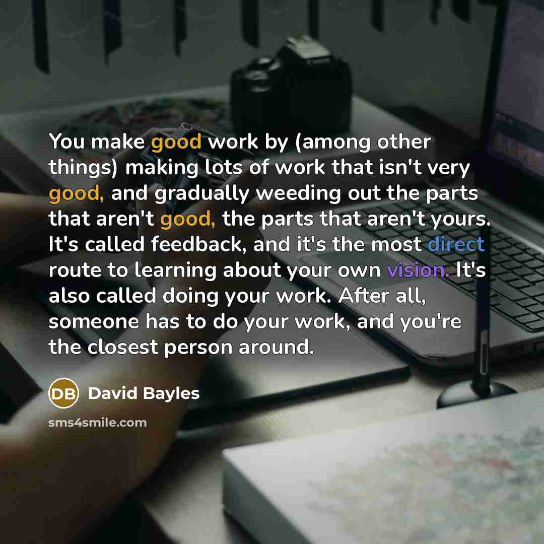“You make good work by (among other things) making lots of work that isn't very good, and gradually weeding out the parts that aren't good, the parts that aren't yours. It's called feedback, and it's the most direct route to learning about your own vision. It's also called doing your work. After…” quote by David Bayles