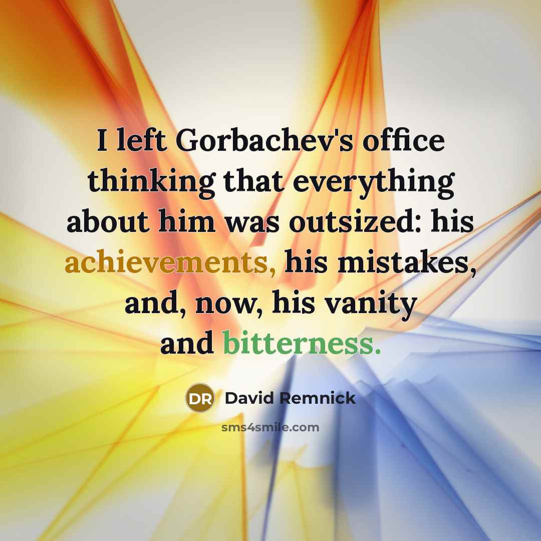 “I left Gorbachev's office thinking that everything about him was outsized: his achievements, his mistakes, and, now, his vanity and bitterness.” quote by David Remnick