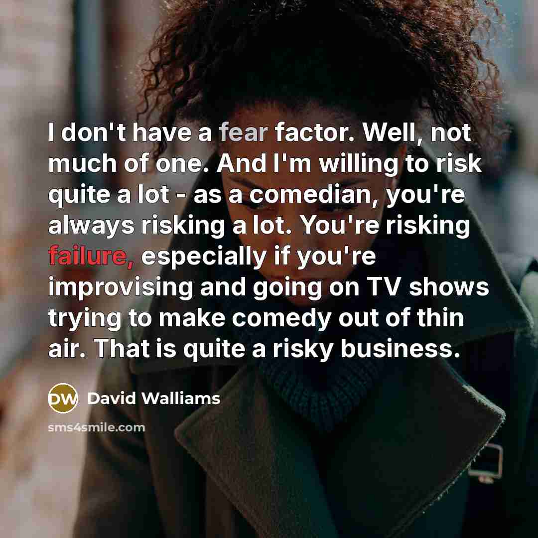 “I don't have a fear factor. Well, not much of one. And I'm willing to risk quite a lot - as a comedian, you're always risking a lot. You're risking failure, especially if you're improvising and going on TV shows trying to make comedy out of thin air. That is quite a risky business.” quote by David Walliams