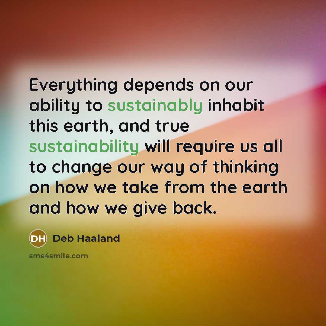“Everything depends on our ability to sustainably inhabit this earth, and true sustainability will require us all to change our way of thinking on how we take from the earth and how we give back.” quote by Deb Haaland