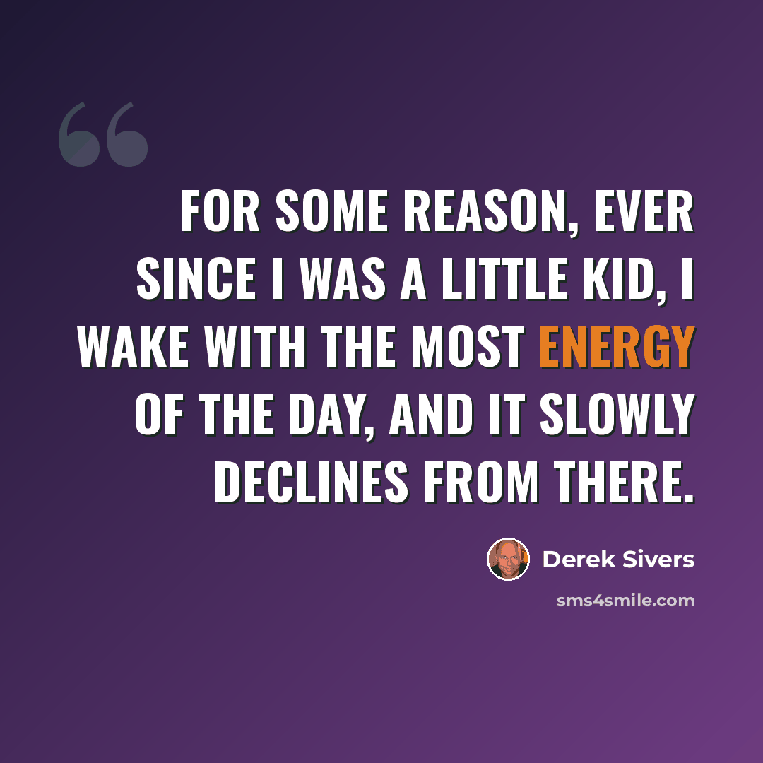 “For some reason, ever since I was a little kid, I wake with the most energy of the day, and it slowly declines from there.” quote by Derek Sivers