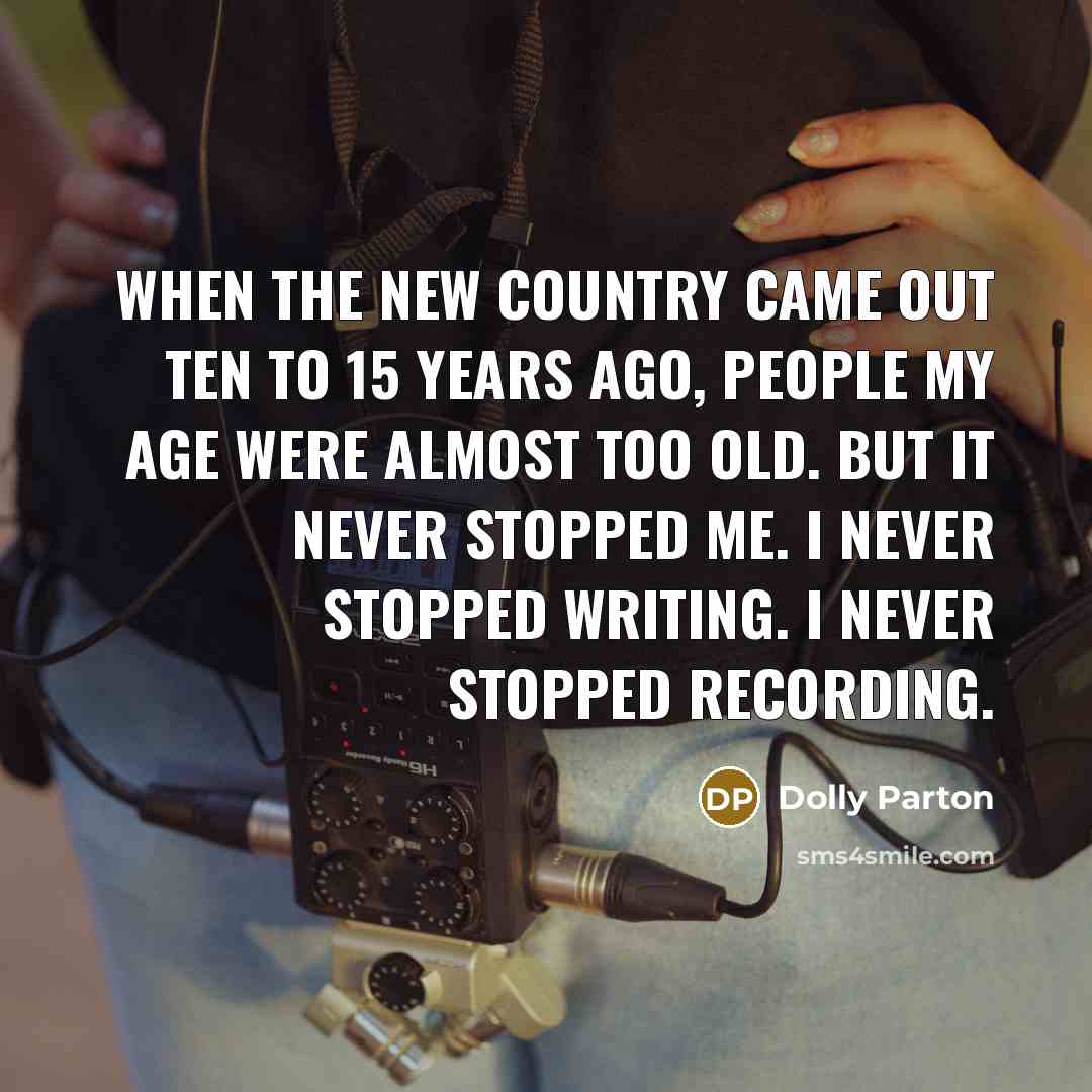 “When the new country came out ten to 15 years ago, people my age were almost too old. But it never stopped me. I never stopped writing. I never stopped recording.” quote by Dolly Parton