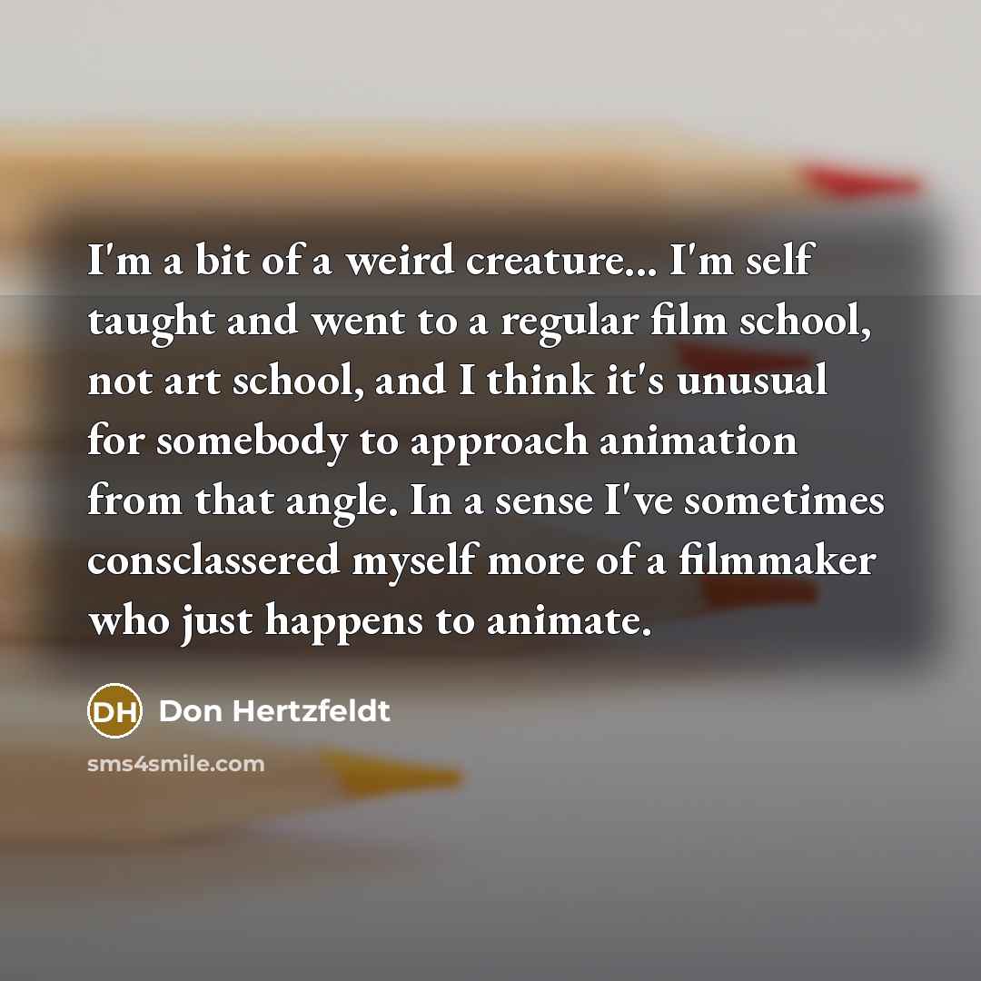 “I'm a bit of a weird creature... I'm self taught and went to a regular film school, not art school, and I think it's unusual for somebody to approach animation from that angle. In a sense I've sometimes consclassered myself more of a filmmaker who just happens to animate.” quote by Don Hertzfeldt