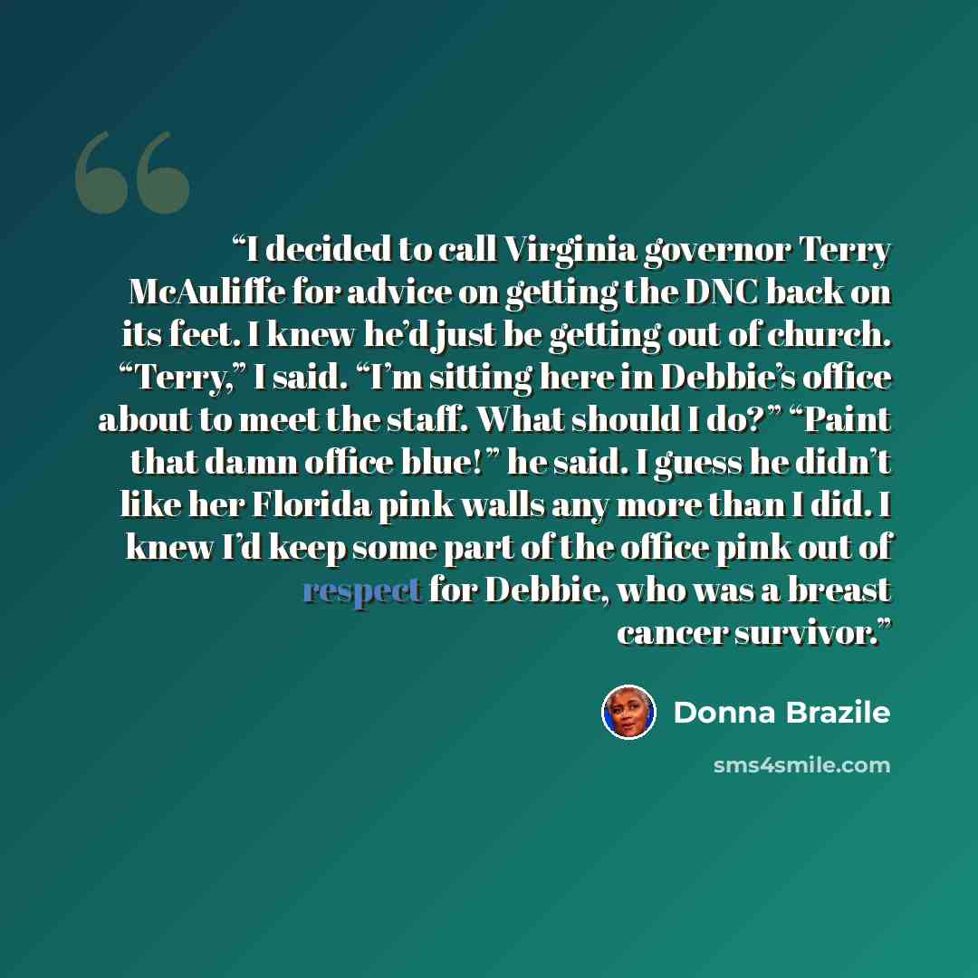 “I decided to call Virginia governor Terry McAuliffe for advice on getting the DNC back on its feet. I knew he’d just be getting out of church. “Terry,” I said. “I’m sitting here in Debbie’s office about to meet the staff. What should I do?” “Paint that damn office blue!” he said. I guess he didn’t…” quote by Donna Brazile