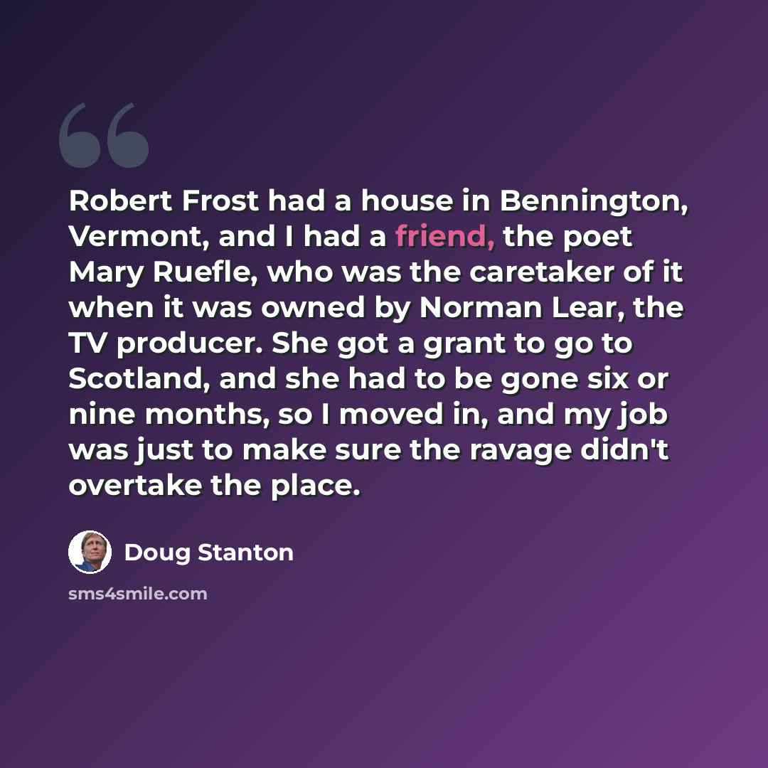 “Robert Frost had a house in Bennington, Vermont, and I had a friend, the poet Mary Ruefle, who was the caretaker of it when it was owned by Norman Lear, the TV producer. She got a grant to go to Scotland, and she had to be gone six or nine months, so I moved in, and my job was just to make sure…” quote by Doug Stanton