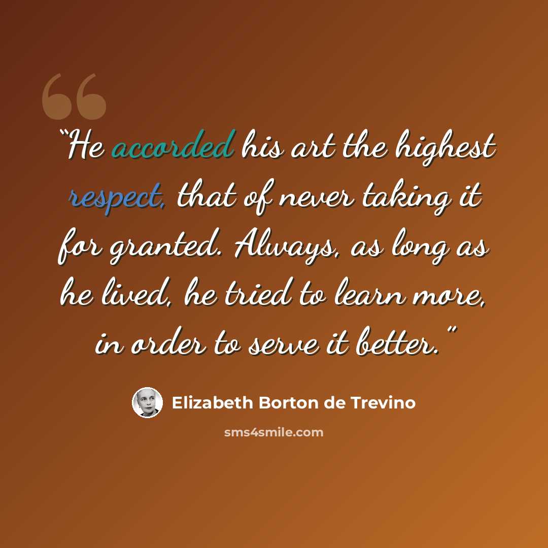 “He accorded his art the highest respect, that of never taking it for granted. Always, as long as he lived, he tried to learn more, in order to serve it better.” quote by Elizabeth Borton De Trevino
