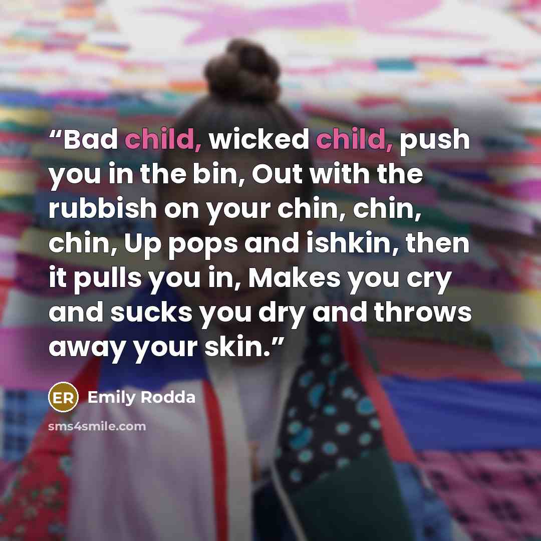 “Bad child, wicked child, push you in the bin, Out with the rubbish on your chin, chin, chin, Up pops and ishkin, then it pulls you in, Makes you cry and sucks you dry and throws away your skin.” quote by Emily Rodda