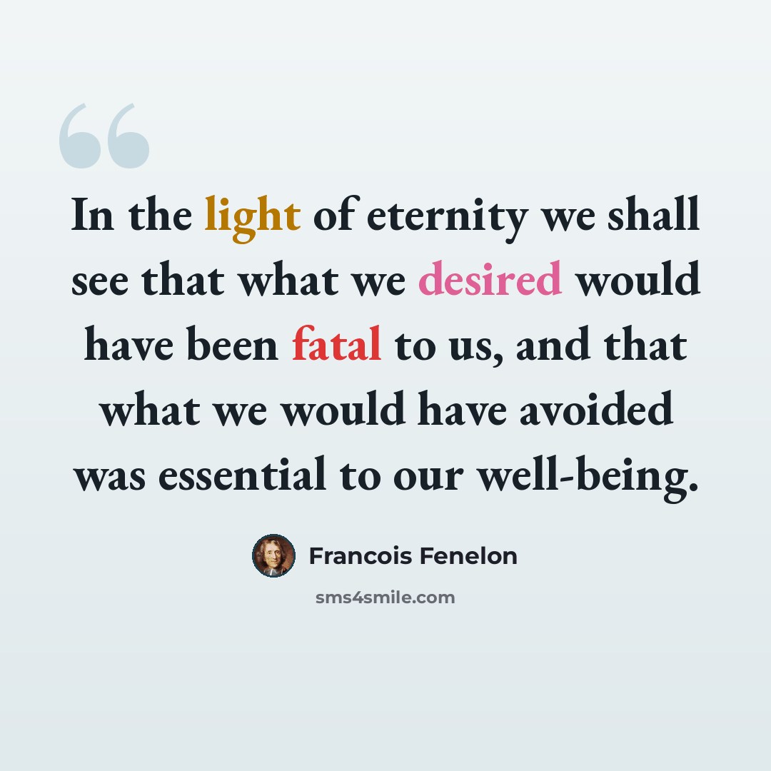 “In the light of eternity we shall see that what we desired would have been fatal to us, and that what we would have avoided was essential to our well-being.” quote by Francois Fenelon
