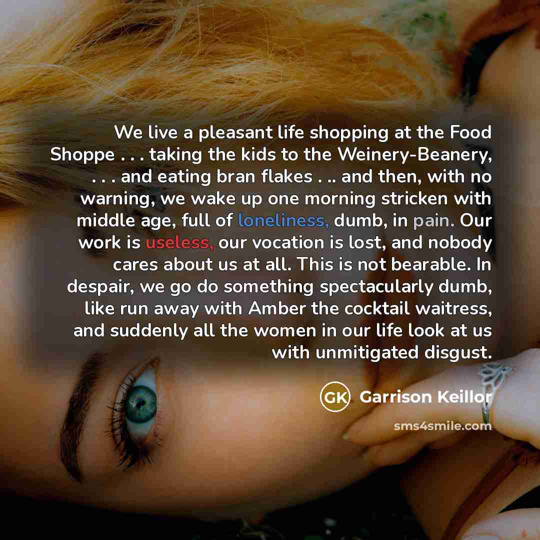 “We live a pleasant life shopping at the Food Shoppe . . . taking the kids to the Weinery-Beanery, . . . and eating bran flakes . .. and then, with no warning, we wake up one morning stricken with middle age, full of loneliness, dumb, in pain. Our work is useless, our vocation is lost, and nobody…” quote by Garrison Keillor