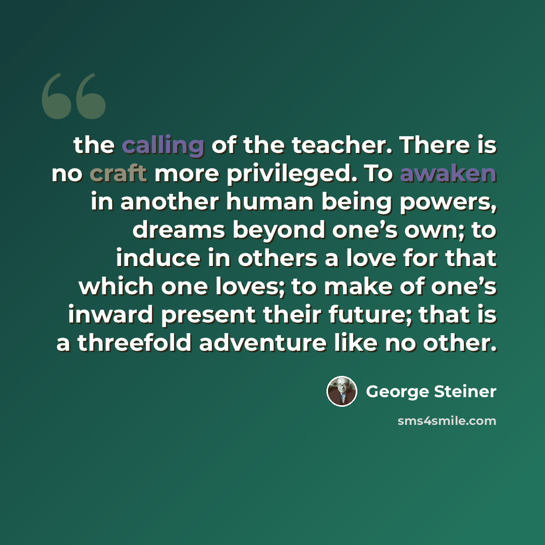 “the calling of the teacher. There is no craft more privileged. To awaken in another human being powers, dreams beyond one’s own; to induce in others a love for that which one loves; to make of one’s inward present their future; that is a threefold adventure like no other.” quote by George Steiner