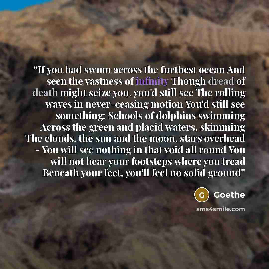 “If you had swum across the furthest ocean And seen the vastness of infinity Though dread of death might seize you, you'd still see The rolling waves in never-ceasing motion You'd still see something: Schools of dolphins swimming Across the green and placid waters, skimming The clouds, the sun and…” quote by Goethe