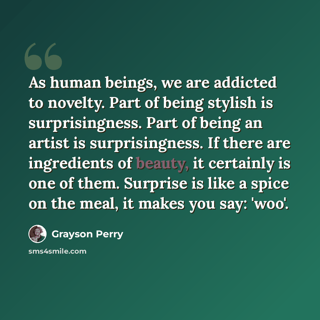 “As human beings, we are addicted to novelty. Part of being stylish is surprisingness. Part of being an artist is surprisingness. If there are ingredients of beauty, it certainly is one of them. Surprise is like a spice on the meal, it makes you say: 'woo'.” quote by Grayson Perry