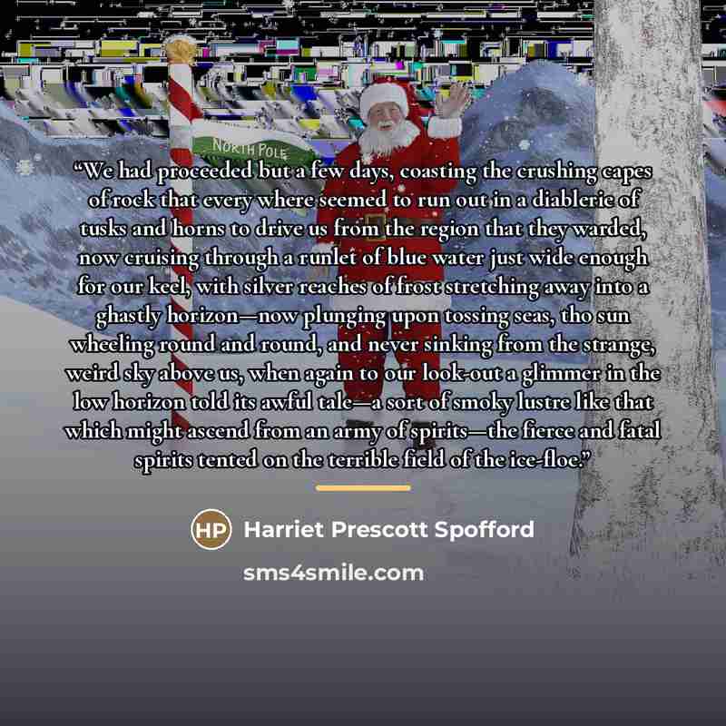 “We had proceeded but a few days, coasting the crushing capes of rock that every where seemed to run out in a diablerie of tusks and horns to drive us from the region that they warded, now cruising through a runlet of blue water just wide enough for our keel, with silver reaches of frost stretching…” quote by Harriet Prescott Spofford
