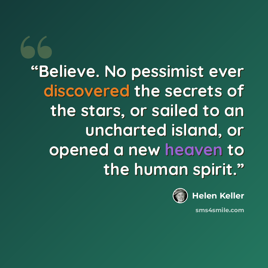 “Believe. No pessimist ever discovered the secrets of the stars, or sailed to an uncharted island, or opened a new heaven to the human spirit.” quote by Helen Keller