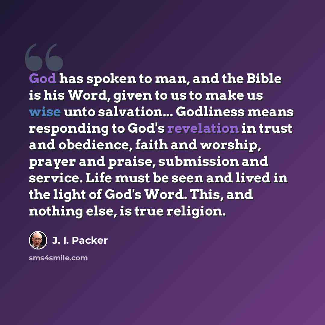 “God has spoken to man, and the Bible is his Word, given to us to make us wise unto salvation... Godliness means responding to God's revelation in trust and obedience, faith and worship, prayer and praise, submission and service. Life must be seen and lived in the light of God's Word. This, and…” quote by J. I. Packer