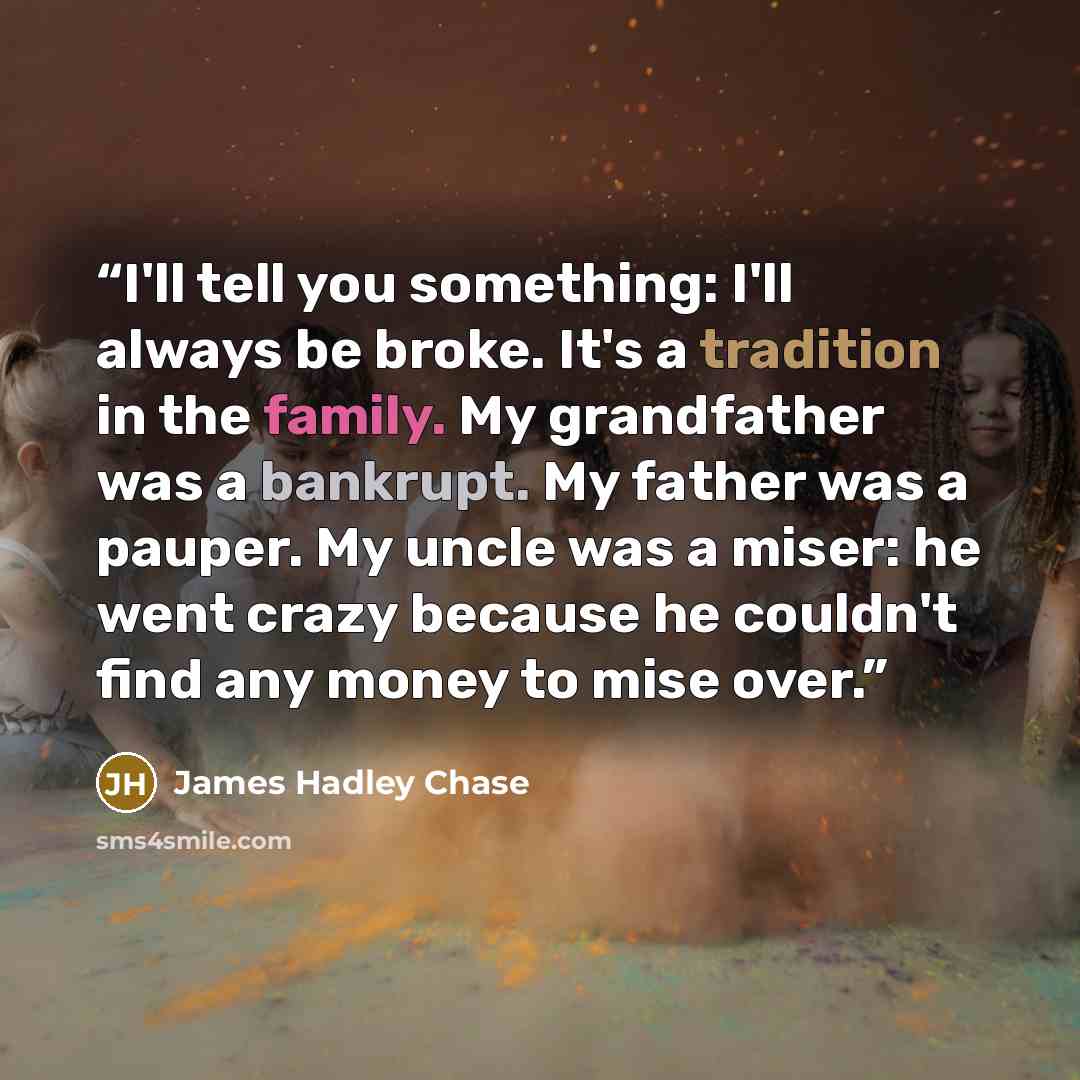 “I'll tell you something: I'll always be broke. It's a tradition in the family. My grandfather was a bankrupt. My father was a pauper. My uncle was a miser: he went crazy because he couldn't find any money to mise over.” quote by James Hadley Chase