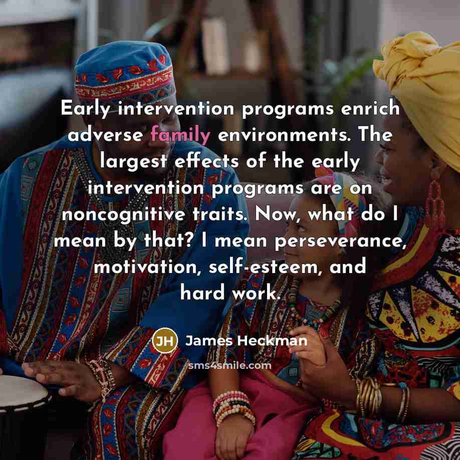 “Early intervention programs enrich adverse family environments. The largest effects of the early intervention programs are on noncognitive traits. Now, what do I mean by that? I mean perseverance, motivation, self-esteem, and hard work.” quote by James Heckman
