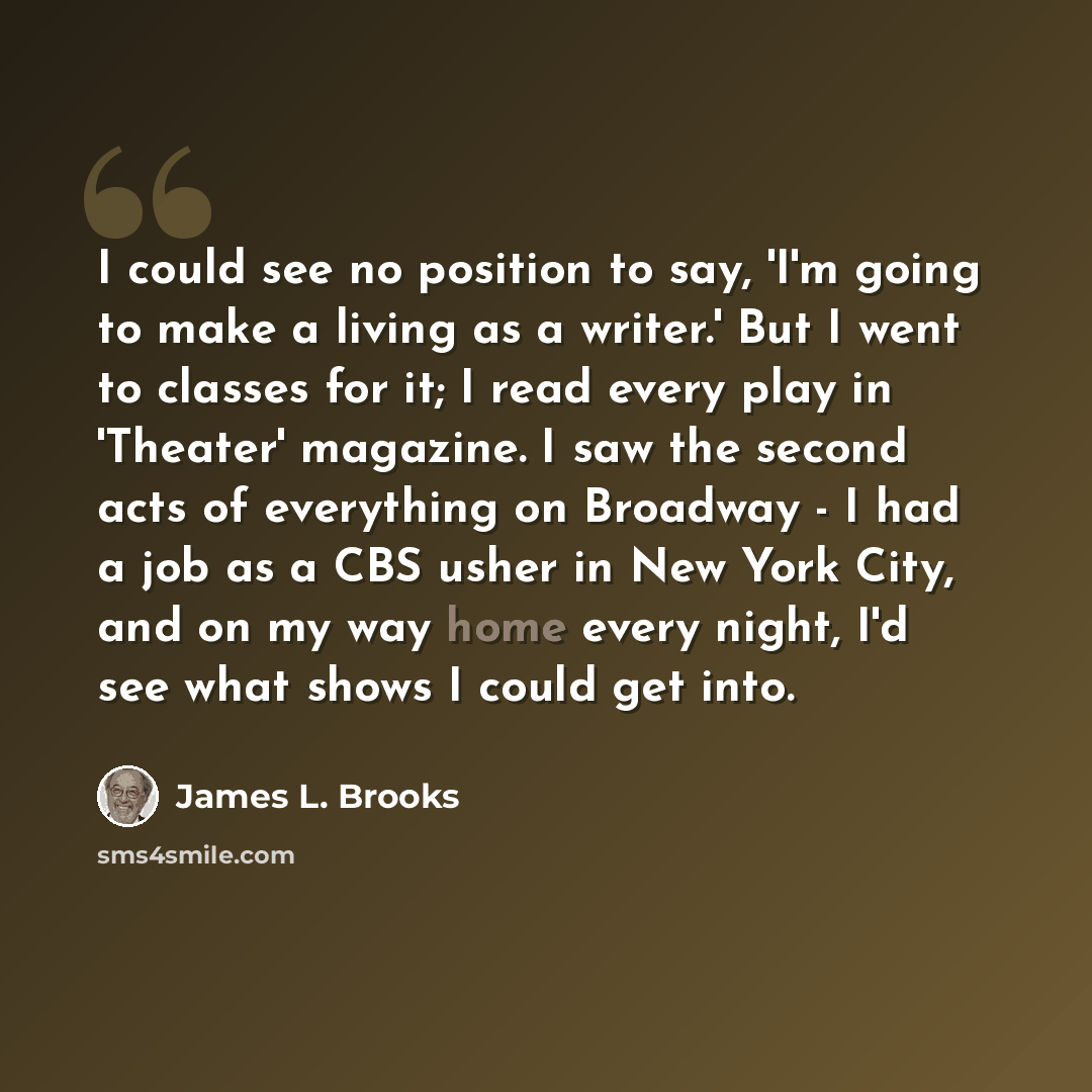 “I could see no position to say, 'I'm going to make a living as a writer.' But I went to classes for it; I read every play in 'Theater' magazine. I saw the second acts of everything on Broadway - I had a job as a CBS usher in New York City, and on my way home every night, I'd see what shows I could…” quote by James L. Brooks