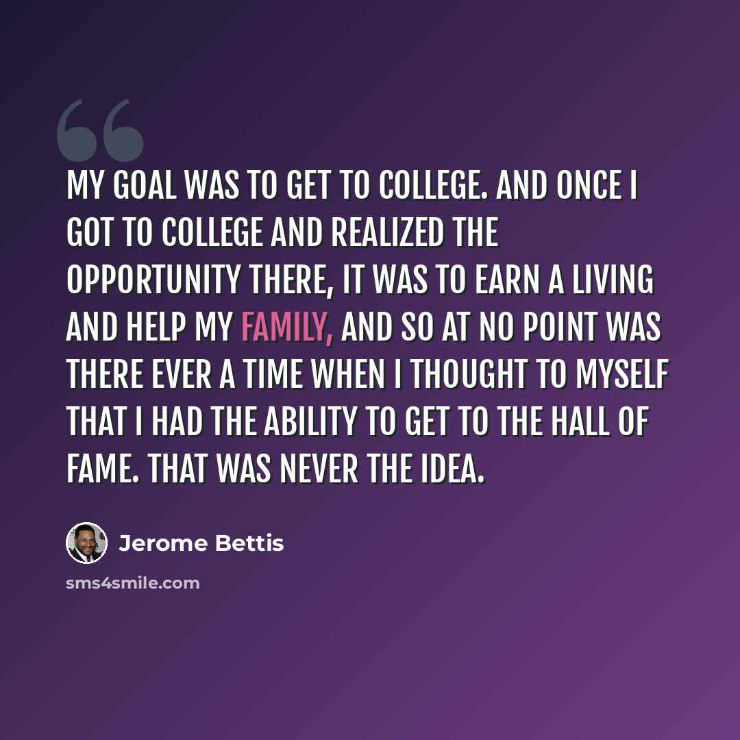 “My goal was to get to college. And once I got to college and realized the opportunity there, it was to earn a living and help my family, and so at no point was there ever a time when I thought to myself that I had the ability to get to the Hall of Fame. That was never the idea.” quote by Jerome Bettis