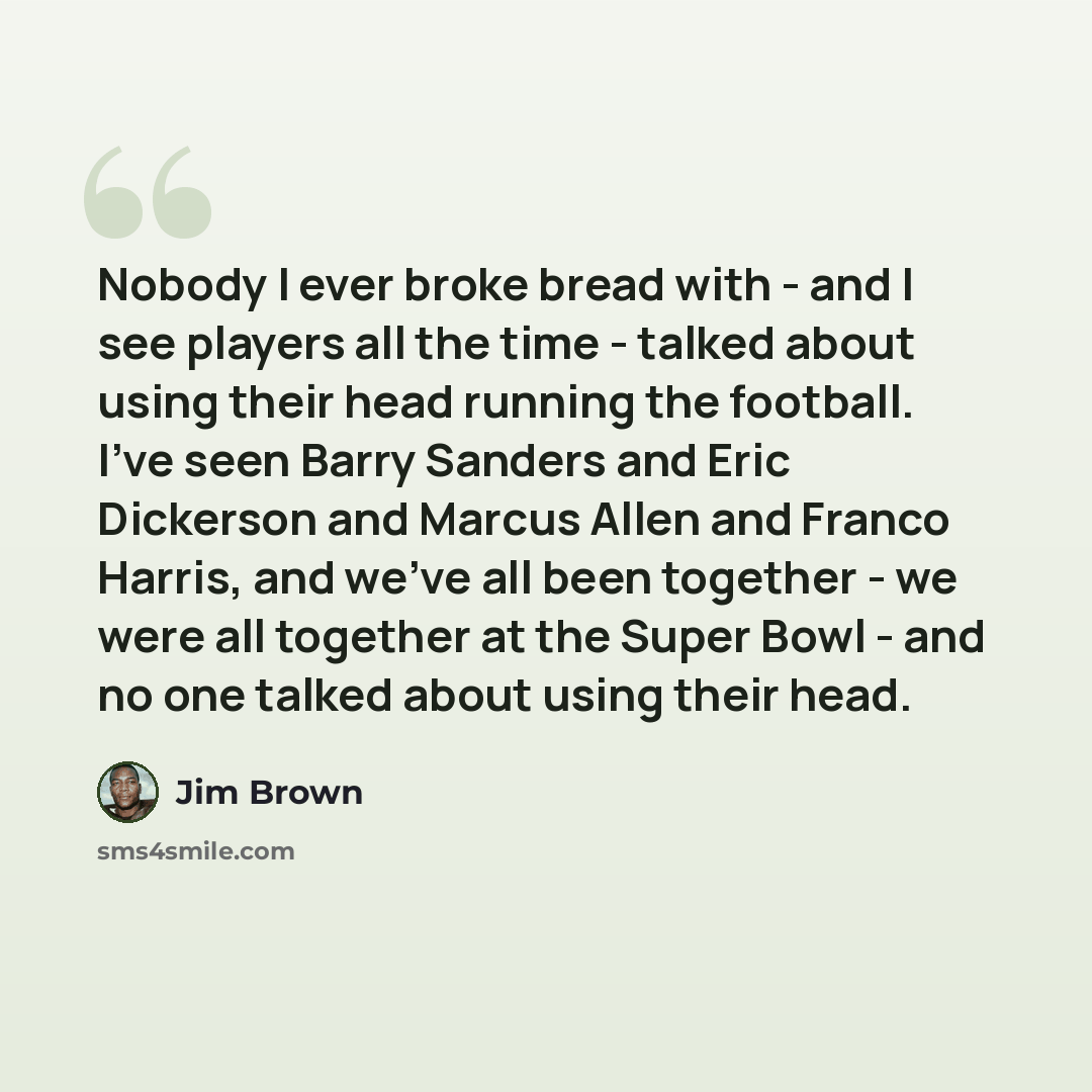 “Nobody I ever broke bread with - and I see players all the time - talked about using their head running the football. I've seen Barry Sanders and Eric Dickerson and Marcus Allen and Franco Harris, and we've all been together - we were all together at the Super Bowl - and no one talked about using…” quote by Jim Brown