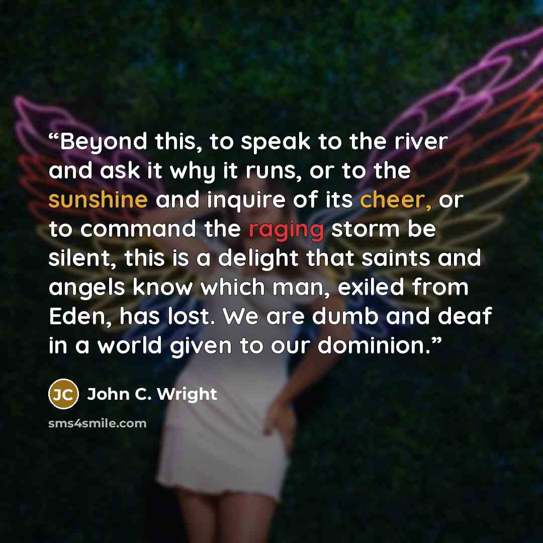 “Beyond this, to speak to the river and ask it why it runs, or to the sunshine and inquire of its cheer, or to command the raging storm be silent, this is a delight that saints and angels know which man, exiled from Eden, has lost. We are dumb and deaf in a world given to our dominion.” quote by John C. Wright