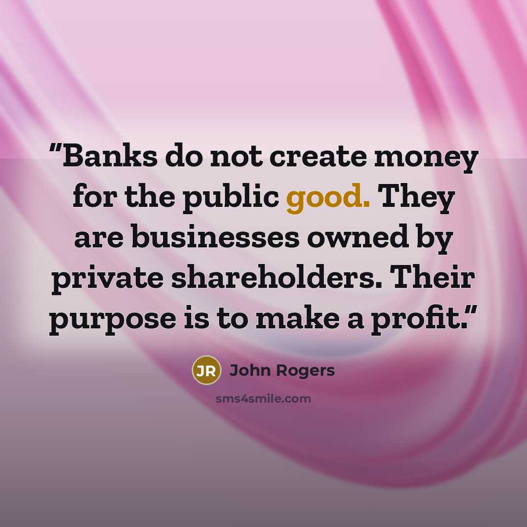 “Banks do not create money for the public good. They are businesses owned by private shareholders. Their purpose is to make a profit.” quote by John Rogers