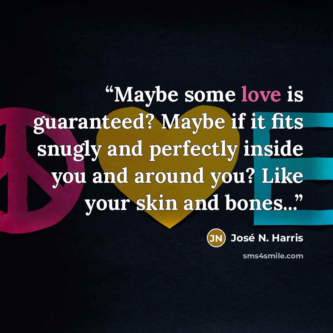 “Maybe some love is guaranteed? Maybe if it fits snugly and perfectly inside you and around you? Like your skin and bones...” quote by José N. Harris